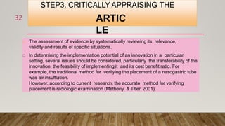 STEP3. CRITICALLY APPRAISING THE
ARTIC
LE
The assessment of evidence by systematically reviewing its relevance,
validity and results of specific situations.
In determining the implementation potential of an innovation in a particular
setting, several issues should be considered, particularly the transferability of the
innovation, the feasibility of implementing it and its cost benefit ratio. For
example, the traditional method for verifying the placement of a nasogastric tube
was air insufflation.
However, according to current research, the accurate method for verifying
placement is radiologic examination (Metheny & Titler, 2001).
32
 
