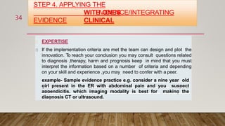 STEP 4. APPLYING THE
EVIDENCE/INTEGRATING
EVIDENCE
WITH ONES
CLINICAL
EXPERTISE
If the implementation criteria are met the team can design and plot the
innovation. To reach your conclusion you may consult questions related
to diagnosis ,therapy, harm and prognosis keep in mind that you must
interpret the information based on a number of criteria and depending
on your skill and experience ,you may need to confer with a peer.
example- Sample evidence practice e.g. consider a nine year old
girl present in the ER with abdominal pain and you suspect
appendicitis. which imaging modality is best for making the
diagnosis CT or ultrasound.
34
 