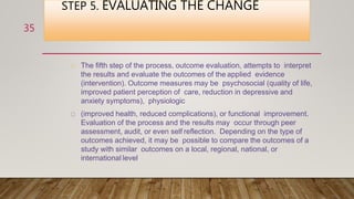 STEP 5. EVALUATING THE CHANGE
The fifth step of the process, outcome evaluation, attempts to interpret
the results and evaluate the outcomes of the applied evidence
(intervention). Outcome measures may be psychosocial (quality of life,
improved patient perception of care, reduction in depressive and
anxiety symptoms), physiologic
(improved health, reduced complications), or functional improvement.
Evaluation of the process and the results may occur through peer
assessment, audit, or even self reflection. Depending on the type of
outcomes achieved, it may be possible to compare the outcomes of a
study with similar outcomes on a local, regional, national, or
international level.
35
 