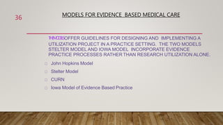 MODELS FOR EVIDENCE BASED MEDICAL CARE
T
H
EM
O
D
E
L
SOFFER GUIDELINES FOR DESIGNING AND IMPLEMENTING A
UTILIZATION PROJECT IN A PRACTICE SETTING. THE TWO MODELS
STELTER MODEL AND IOWA MODEL INCORPORATE EVIDENCE
PRACTICE PROCESSES RATHER THAN RESEARCH UTILIZATION ALONE.
John Hopkins Model
Stelter Model
CURN
Iowa Model of Evidence Based Practice
36
 