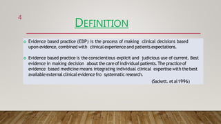 DEFINITION
 Evidence based practice (EBP) is the process of making clinical decisions based
upon evidence,combined with clinical experienceand patientsexpectations.
 Evidence based practice is the conscientious explicit and judicious use of current. Best
evidence in making decision about the care of individual patients.The practiceof
evidence based medicine means integrating individual clinical expertisewith the best
availableexternalclinicalevidence fro systematic research.
(Sackett. et al1996)
4
 