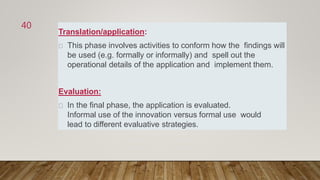 Translation/application:
This phase involves activities to conform how the findings will
be used (e.g. formally or informally) and spell out the
operational details of the application and implement them.
Evaluation:
In the final phase, the application is evaluated.
Informal use of the innovation versus formal use would
lead to different evaluative strategies.
40
 