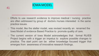 IOWA MODEL
Efforts to use research evidence to improve medical / nursing practice
are often addressed by group of doctors /nurses interested in the same
practice issues.
This model, like the stelter model, was revised recently an renamed the
Iowa Model of evidence Based Practice to promote quality of care.
The current version of Iowa Model acknowledges that formal RU/EB
Project begins with a trigger an impetus to explore possible changes to
practice. The start point can be either knowledge focused trigger that
emerges from awareness of innovative research findings.
41
 