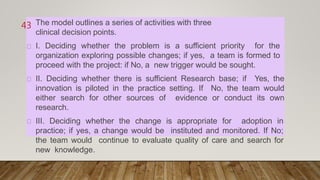 The model outlines a series of activities with three
clinical decision points.
I. Deciding whether the problem is a sufficient priority for the
organization exploring possible changes; if yes, a team is formed to
proceed with the project: if No, a new trigger would be sought.
II. Deciding whether there is sufficient Research base; if Yes, the
innovation is piloted in the practice setting. If No, the team would
either search for other sources of evidence or conduct its own
research.
III. Deciding whether the change is appropriate for adoption in
practice; if yes, a change would be instituted and monitored. If No;
the team would continue to evaluate quality of care and search for
new knowledge.
43
 