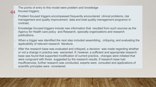The points of entry to this model were problem and knowledge
focused triggers.
Problem focused triggers encompassed frequently encountered clinical problems, risk
management and quality improvement data and total quality management programs/ in
contrast,
Knowledge focused triggers include new information that resulted from such sources as the
Agency for Health care policy and Research, specialty organizations and research
publications.
When a trigger was identified the next step included assembling, critiquing, and evaluating the
applicability of relevant research literature.
After the research base was evaluated and critiqued, a decision was made regarding whether
or not a change in practice was warranted. If, however, a sufficient and appropriate research
base was found that supported modification of current practice, changes were initiated that
were congruent with those suggested by the research results. If research base had
insufficiencies, further research was conducted, experts were consulted and applications of
scientific principles were considered.
44
 