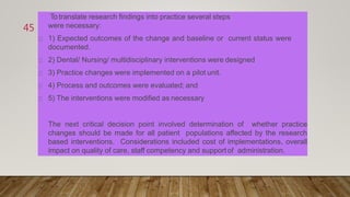 To translate research findings into practice several steps
were necessary:
1) Expected outcomes of the change and baseline or current status were
documented.
2) Dental/ Nursing/ multidisciplinary interventions were designed
3) Practice changes were implemented on a pilot unit.
4) Process and outcomes were evaluated; and
5) The interventions were modified as necessary
The next critical decision point involved determination of whether practice
changes should be made for all patient populations affected by the research
based interventions. Considerations included cost of implementations, overall
impact on quality of care, staff competency and support of administration.
45
 