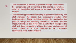 This model used a process of planned change . staff need to
be empowered with ownership of the change, as well as,
with the knowledge and resources necessary to make this
change.
This model supported the monitoring of patient outcomes by unit
staff members for atleast two consecutive quarters after
implementation. These activities assisted in maintaining the
practice change and facilitating feedback to the staff. Outcome
measurements are also focused on the effects of change on the
staff and fiscal parameters. Without thorough monitoring of all
these areas an accurate reflection of the cost/benefit
relationship could not be realized.
46
 