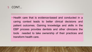 CONT…
• Health care that is evidence-based and conducted in a
caring context leads to better clinical decisions and
patient outcomes. Gaining knowledge and skills in the
EBP process provides dentists and other clinicians the
tools needed to take ownership of their practices and
transform health care.
5
 