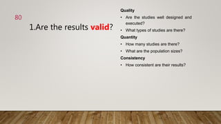 1.Are the results valid?
Quality
• Are the studies well designed and
executed?
• What types of studies are there?
Quantity
• How many studies are there?
• What are the population sizes?
Consistency
• How consistent are their results?
80
 