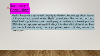 Summary /
Conclusion:
Health Research is systematic inquiry to develop knowledge about issues
of importance to practitioners. Health practioners like nurses, doctors ,
allied health practioners are developing an evidence – based practice
(EBP) that incorporates research findings into their clinical decisions. Best
practice includes choosing the appropriate research finding related to
care aspect.
85
 