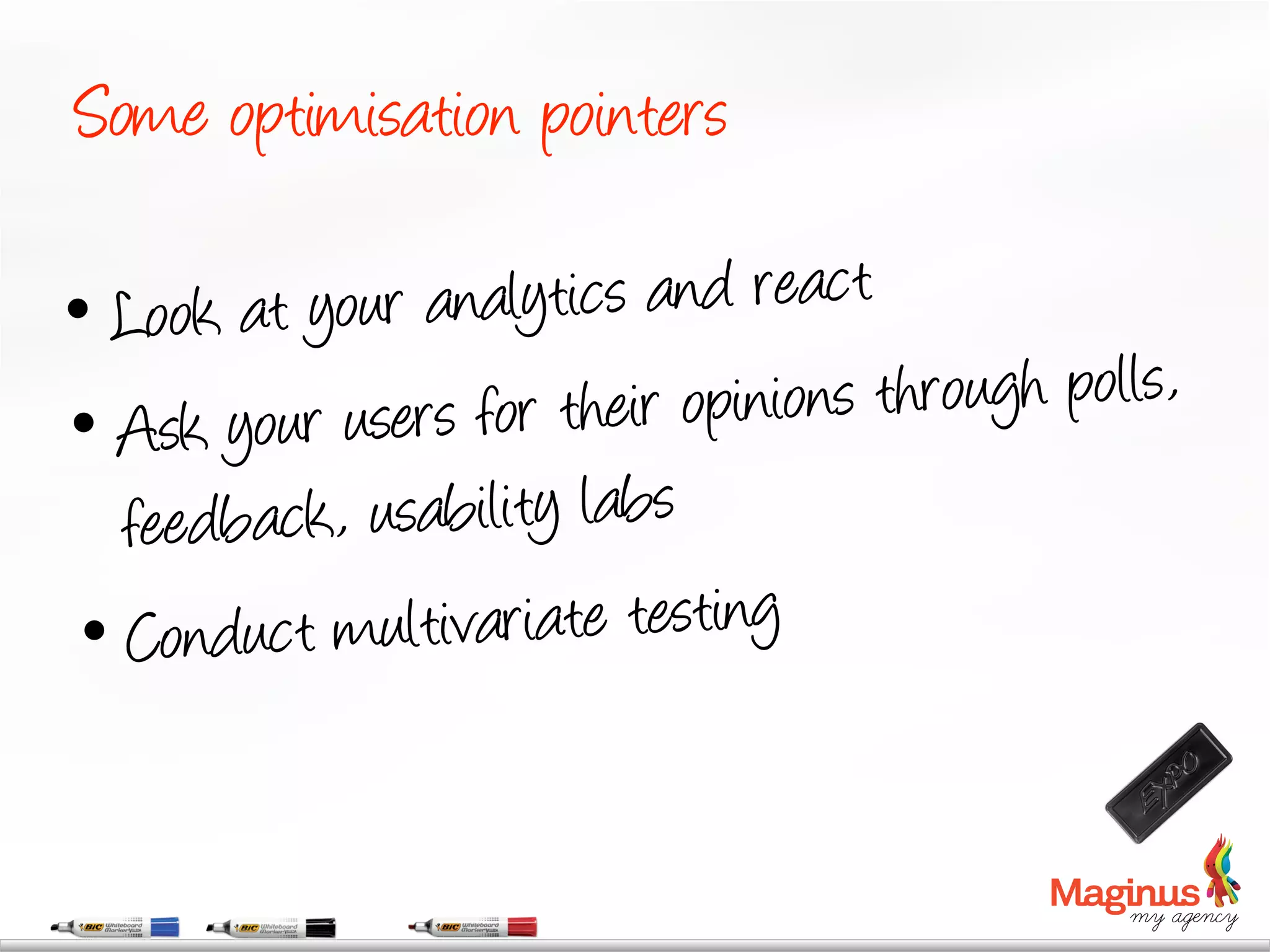 Some optimisation pointers

•  Look at  your analytics and react
•  Ask  your users for their opin ions through polls,
   feedb ack, usability labs
 •  Conduc t multivariate testing
 