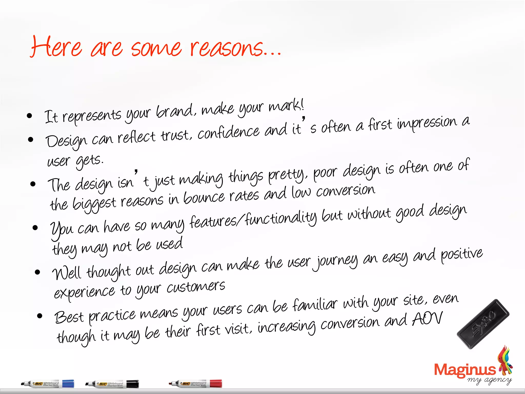 Here are some reasons…
                                                   !
•  It repres  ents your brand, make your mark
                                        ce a nd it s often a first impression a
•   Design can reflect trust, confiden
    user gets.
                                              et ty, poor design is often one of
•  The    design isn t just making things apr low conversion
    the big gest reasons in bounce rates nd
                                            tion ality but without good design
 •  Y  ou can have so many features/func
     they may not be used                                                    sitive
                                      a ke the user journey an easy and po
 •  Well thought out design cans m
     experience to your customer
                                      s can be familiar with your site, even
  •  Best practice means your usersit, increasing conversion and AOV
      though it may be their first vi
 