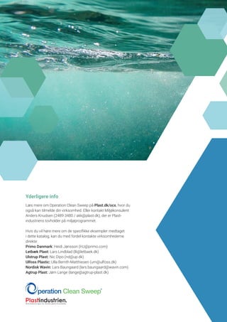 Yderligere info
Læs mere om Operation Clean Sweep på Plast.dk/ocs, hvor du
også kan tilmelde din virksomhed. Eller kontakt Miljøkonsulent
Anders Knudsen (2489 3480 / akk@plast.dk), der er Plast­
industriens tovholder på miljøprogrammet.
Hvis du vil høre mere om de specifikke eksempler medtaget
i dette katalog, kan du med fordel kontakte virksomhederne
direkte:
Primo Danmark: Heidi Jønsson (HJ@primo.com)
Letbæk Plast: Lars Lindblad (lli@letbaek.dk)
Ulstrup Plast: Nic Dipo (nd@up.dk)
Ulfoss Plastic: Ulla Bernth Matthiesen (um@ulfoss.dk)
Nordisk Wavin: Lars Baungaard (lars.baungaard@wavin.com)
Agtrup Plast: Jørn Lange (lange@agtrup-plast.dk)
 