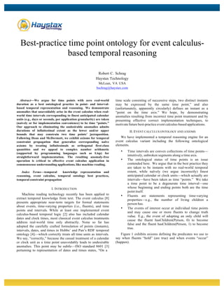  
	
  
Best-practice time point ontology for event calculus-
based temporal reasoning
Robert C. Schrag
Haystax Technology
McLean, VA USA
bschrag@haystax.com
Abstract—We argue for time points with zero real-world
duration as a best ontological practice in point- and interval-
based temporal representation and reasoning. We demonstrate
anomalies that unavoidably arise in the event calculus when real-
world time intervals corresponding to finest anticipated calendar
units (e.g., days or seconds, per application granularity) are taken
(naively or for implementation convenience) to be time “points.”
Our approach to eliminating the undesirable anomalies admits
durations of infinitesimal extent as the lower and/or upper
bounds that may constrain two time points’ juxtaposition.
Following Dean and McDermott, we exhibit axioms for temporal
constraint propagation that generalize corresponding naïve
axioms by treating infinitesimals as orthogonal first-class
quantities and we appeal to complex number arithmetic
(supported by programming languages such as Lisp) for
straightforward implementation. The resulting anomaly-free
operation is critical to effective event calculus application in
commonsense understanding applications, like machine reading.
Index Terms—temporal knowledge representation and
reasoning, event calculus, temporal ontology best practices,
temporal constraint propagation
I. INTRODUCTION
Machine reading technology recently has been applied to
extract temporal knowledge from text. The event calculus [8]
presents appropriate near-term targets for formal statements
about events, time-varying properties (i.e., fluents), and time
points and intervals. While at least one implemented event
calculus-based temporal logic [2] also has included calendar
dates and clock times, most classical event calculus treatments
address real-world time only abstractly. None so far has
adopted the carefully crafted formulation of points (instants),
intervals, dates, and times in Hobbs’ and Pan’s RDF temporal
ontology [4]—which correctly treats all time units as intervals.
We say, “correctly,” because the casual treatment of a calendar
or clock unit as a time point unavoidably leads to undesirable
anomalies. This point may be subtle—ISO standard 8601 [3]
pertaining to representation of dates and times states, “On a
time scale consisting of successive steps, two distinct instants
may be expressed by the same time point,” and also
(unfortunately, apparently circularly) defines an instant as a
“point on the time axis.” We hope, by demonstrating
anomalies resulting from incorrect time point treatment and by
presenting effective correct implementation techniques, to
motivate future best-practice event calculus-based applications.
II. EVENT CALCULUS ONTOLOGY AND AXIOMS
We have implemented a temporal reasoning engine for an
event calculus variant including the following ontological
elements.
• Time intervals are convex collections of time points—
intuitively, unbroken segments along a time axis.
• The ontological status of time points is an issue
contended here. We argue that in the best practice they
are taken to be instants with no real-world temporal
extent, while naïvely (we argue incorrectly) finest
anticipated calendar or clock units—which actually are
intervals—have been taken as time “points.” We take
a time point to be a degenerate time interval—one
whose beginning and ending points both are the time
point itself.
• Fluents are statements representing time-varying
properties—e.g., the number of living children a
person has.
• The events of interest occur at individual time points
and may cause one or more fluents to change truth
value. E.g., the event of adopting an only child will
cause the fluent hasChildren(Person, 0) to become
false and the fluent hasChildren(Person, 1) to become
true.
Figure 1 exhibits axioms defining the predicates we use to
say when fluents “hold” (are true) and when events “occur”
(happen).
 