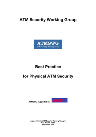 ATM Security Working Group




          Best Practice

 for Physical ATM Security




    ATMSWG supported by




    prepared for the ATM Security Working Group by
                   Alan Weight, HSBC
                     September 2009
 