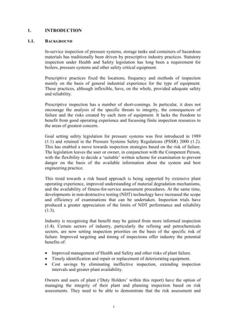 1
1. INTRODUCTION
1.1. BACKGROUND
In-service inspection of pressure systems, storage tanks and containers of hazardous
materials has traditionally been driven by prescriptive industry practices. Statutory
inspection under Health and Safety legislation has long been a requirement for
boilers, pressure systems and other safety critical equipment.
Prescriptive practices fixed the locations, frequency and methods of inspection
mainly on the basis of general industrial experience for the type of equipment.
These practices, although inflexible, have, on the whole, provided adequate safety
and reliability.
Prescriptive inspection has a number of short-comings. In particular, it does not
encourage the analysis of the specific threats to integrity, the consequences of
failure and the risks created by each item of equipment. It lacks the freedom to
benefit from good operating experience and focussing finite inspection resources to
the areas of greatest concern.
Goal setting safety legislation for pressure systems was first introduced in 1989
(1.1) and retained in the Pressure Systems Safety Regulations (PSSR) 2000 (1.2).
This has enabled a move towards inspection strategies based on the risk of failure.
The legislation leaves the user or owner, in conjunction with the Competent Person,
with the flexibility to decide a ‘suitable’ written scheme for examination to prevent
danger on the basis of the available information about the system and best
engineering practice.
This trend towards a risk based approach is being supported by extensive plant
operating experience, improved understanding of material degradation mechanisms,
and the availability of fitness-for-service assessment procedures. At the same time,
developments in non-destructive testing (NDT) technology have increased the scope
and efficiency of examinations that can be undertaken. Inspection trials have
produced a greater appreciation of the limits of NDT performance and reliability
(1.3).
Industry is recognising that benefit may be gained from more informed inspection
(1.4). Certain sectors of industry, particularly the refining and petrochemicals
sectors, are now setting inspection priorities on the basis of the specific risk of
failure. Improved targeting and timing of inspections offer industry the potential
benefits of:
• Improved management of Health and Safety and other risks of plant failure.
• Timely identification and repair or replacement of deteriorating equipment.
• Cost savings by eliminating ineffective inspection, extending inspection
intervals and greater plant availability.
Owners and users of plant (‘Duty Holders’ within this report) have the option of
managing the integrity of their plant and planning inspection based on risk
assessments. They need to be able to demonstrate that the risk assessment and
 