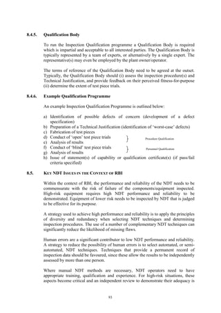 93
8.4.5. Qualification Body
To run the Inspection Qualification programme a Qualification Body is required
which is impartial and acceptable to all interested parties. The Qualification Body is
typically represented by a team of experts, or alternatively by a single expert. The
representative(s) may even be employed by the plant owner/operator.
The terms of reference of the Qualification Body need to be agreed at the outset.
Typically, the Qualification Body should (i) assess the inspection procedure(s) and
Technical Justification, and provide feedback on their perceived fitness-for-purpose
(ii) determine the extent of test piece trials.
8.4.6. Example Qualification Programme
An example Inspection Qualification Programme is outlined below:
a) Identification of possible defects of concern (development of a defect
specification)
b) Preparation of a Technical Justification (identification of ‘worst-case’ defects)
c) Fabrication of test pieces
d) Conduct of ‘open’ test piece trials
e) Analysis of results
f) Conduct of ‘blind’ test piece trials
g) Analysis of results
h) Issue of statement(s) of capability or qualification certificate(s) (if pass/fail
criteria specified)
8.5. KEY NDT ISSUES IN THE CONTEXT OF RBI
Within the context of RBI, the performance and reliability of the NDT needs to be
commensurate with the risk of failure of the components/equipment inspected.
High-risk equipment requires high NDT performance and reliability to be
demonstrated. Equipment of lower risk needs to be inspected by NDT that is judged
to be effective for its purpose.
A strategy used to achieve high performance and reliability is to apply the principles
of diversity and redundancy when selecting NDT techniques and determining
inspection procedures. The use of a number of complementary NDT techniques can
significantly reduce the likelihood of missing flaws.
Human errors are a significant contributor to low NDT performance and reliability.
A strategy to reduce the possibility of human errors is to select automated, or semi-
automated, NDT techniques. Techniques that provide a permanent record of
inspection data should be favoured, since these allow the results to be independently
assessed by more than one person.
Where manual NDT methods are necessary, NDT operators need to have
appropriate training, qualification and experience. For high-risk situations, these
aspects become critical and an independent review to demonstrate their adequacy is
Procedure Qualification
Personnel Qualification
 