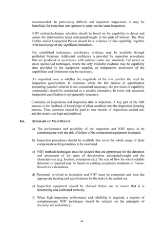94
recommended. In particularly difficult and important inspections, it may be
beneficial for more than one operator to carry out the same inspection.
NDT method/technique selection should be based on the capability to detect and
assess the deterioration types anticipated/sought in the parts of interest. The Duty
Holder and/or Competent Person should have evidence of this capability, together
with knowledge of any significant limitations.
For established techniques, satisfactory evidence may be available through
published literature. Additional confidence is provided by inspection procedures
that are produced in accordance with national codes and standards. For newer or
more specialised techniques, where the only available evidence may be capability
data provided by the equipment supplier, an independent assessment of the
capabilities and limitations may be necessary.
An important issue is whether the magnitude of the risk justifies the need for
inspection qualification. In situations where the full process of qualification
(requiring pass/fail criteria) is not considered necessary, the provision of capability
statement(s) should be considered as a suitable alternative. In lower risk situations
inspection qualification is not generally necessary.
Continuity of inspections and inspection data is important. A key part of the RBI
process is the feedback of knowledge of plant condition into the inspection planning
process. Thus, attention should be paid to how records of inspections carried out,
and the results, are kept and archived.
8.6. SUMMARY OF MAIN POINTS
a) The performance and reliability of the inspection and NDT needs to be
commensurate with the risk of failure of the components/equipment inspected.
b) Inspection procedures should be available that cover the whole range of plant
components/weld geometries to be examined.
c) NDT methods/techniques must be selected that are appropriate for the detection
and assessment of the types of deterioration anticipated/sought and the
characteristics (e.g. location, orientation etc.) The size of flaw for which reliable
detection is required may be based on existing acceptance standards or fitness-
for-service calculations.
d) Personnel involved in inspection and NDT must be competent and have the
appropriate training and qualifications for the tasks to be carried out.
e) Inspection equipment should be checked before use to ensure that it is
functioning and calibrated correctly.
f) When high inspection performance and reliability is required, a number of
complementary NDT techniques should be selected on the principles of
diversity and redundancy.
 