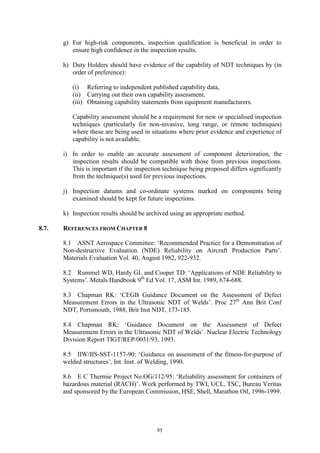 95
g) For high-risk components, inspection qualification is beneficial in order to
ensure high confidence in the inspection results.
h) Duty Holders should have evidence of the capability of NDT techniques by (in
order of preference):
(i) Referring to independent published capability data,
(ii) Carrying out their own capability assessment,
(iii) Obtaining capability statements from equipment manufacturers.
Capability assessment should be a requirement for new or specialised inspection
techniques (particularly for non-invasive, long range, or remote techniques)
where these are being used in situations where prior evidence and experience of
capability is not available.
i) In order to enable an accurate assessment of component deterioration, the
inspection results should be compatible with those from previous inspections.
This is important if the inspection technique being proposed differs significantly
from the technique(s) used for previous inspections.
j) Inspection datums and co-ordinate systems marked on components being
examined should be kept for future inspections.
k) Inspection results should be archived using an appropriate method.
8.7. REFERENCES FROM CHAPTER 8
8.1 ASNT Aerospace Committee: ‘Recommended Practice for a Demonstration of
Non-destructive Evaluation (NDE) Reliability on Aircraft Production Parts’.
Materials Evaluation Vol. 40, August 1982, 922-932.
8.2 Rummel WD, Hardy GL and Cooper TD: ‘Applications of NDE Reliability to
Systems’. Metals Handbook 9th
Ed Vol. 17, ASM Int. 1989, 674-688.
8.3 Chapman RK: ‘CEGB Guidance Document on the Assessment of Defect
Measurement Errors in the Ultrasonic NDT of Welds’. Proc 27th
Ann Brit Conf
NDT, Portsmouth, 1988, Brit Inst NDT, 173-185.
8.4 Chapman RK: ‘Guidance Document on the Assessment of Defect
Measurement Errors in the Ultrasonic NDT of Welds’. Nuclear Electric Technology
Division Report TIGT/REP/0031/93, 1993.
8.5 IIW/IIS-SST-1157-90: ‘Guidance on assessment of the fitness-for-purpose of
welded structures’, Int. Inst. of Welding, 1990.
8.6 E C Thermie Project No.OG/112/95: ‘Reliability assessment for containers of
hazardous material (RACH)’. Work performed by TWI, UCL, TSC, Bureau Veritas
and sponsored by the European Commission, HSE, Shell, Marathon Oil, 1996-1999.
 