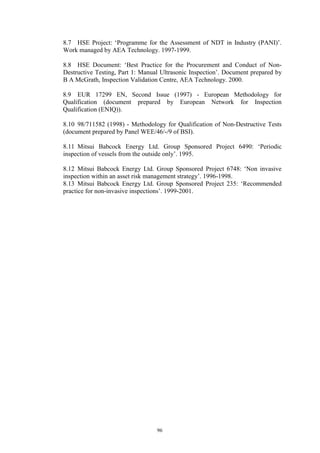 96
8.7 HSE Project: ‘Programme for the Assessment of NDT in Industry (PANI)’.
Work managed by AEA Technology. 1997-1999.
8.8 HSE Document: ‘Best Practice for the Procurement and Conduct of Non-
Destructive Testing, Part 1: Manual Ultrasonic Inspection’. Document prepared by
B A McGrath, Inspection Validation Centre, AEA Technology. 2000.
8.9 EUR 17299 EN, Second Issue (1997) - European Methodology for
Qualification (document prepared by European Network for Inspection
Qualification (ENIQ)).
8.10 98/711582 (1998) - Methodology for Qualification of Non-Destructive Tests
(document prepared by Panel WEE/46/-/9 of BSI).
8.11 Mitsui Babcock Energy Ltd. Group Sponsored Project 6490: ‘Periodic
inspection of vessels from the outside only’. 1995.
8.12 Mitsui Babcock Energy Ltd. Group Sponsored Project 6748: ‘Non invasive
inspection within an asset risk management strategy’. 1996-1998.
8.13 Mitsui Babcock Energy Ltd. Group Sponsored Project 235: ‘Recommended
practice for non-invasive inspections’. 1999-2001.
 