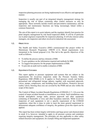 2
inspection planning processes are being implemented in an effective and appropriate
manner.
Inspection is usually one part of an integrated integrity management strategy for
managing the risk of failure containing other control measures as may be
appropriate. These normally include routine and preventative maintenance, and the
inspection and maintenance functions are being increasingly linked within a
common framework.
The aim of this report is to assist industry and the regulator identify best practice for
plant integrity management by risk based inspection (RBI). It will be of particular
use to plant engineers responsible for inspection planning. It will also interest safety
managers, site inspectors and others involved in industrial risk assessment.
1.2. OBJECTIVES
The Health and Safety Executive (HSE) commissioned this project within its
Mainstream Research Programme 1998/99 (1.5). Broad requirements were
interpreted in the formal proposal (1.6). This led to the specific objectives of the
work as follows:
• To define the process and key elements of RBI.
• To give guidance on the information required and methods for RBI.
• To suggest best practice for the proper implementation of RBI.
• To provide an audit tool to enable evaluation of RBI.
1.3. EQUIPMENT COVERED
This report applies to pressure equipment and systems that are subject to the
requirements for in-service inspection under the Pressure Systems Safety
Regulations 2000 (PSSR) (1.2). It applies to fixed pressure vessels and boilers,
pressurised and refrigerated storage spheres, together with associated pipework,
valves, pumps, compressors, and including hoses and bellows. Protective devices
(safety valves, bursting discs etc) are covered by the PSSR and are also within the
scope of this report.
The Control of Major Accident Hazards Regulations (COMAH) (1.7, 1.8) cover the
control of major accident hazards at installations as a whole. Such installations may
include atmospheric storage tanks, process pipework and other equipment
containing of flammable or toxic and other hazardous materials. While in-service
inspection of such equipment is not a specific requirement of the COMAH
regulations, when this is done in order to meet the more general requirement to
demonstrate adequate confidence of integrity, the guidance given this report can be
applied.
This report has been written largely with boilers and large power and chemical plant
in mind. It is, however, intended to apply to all pressure systems and containers
requiring integrity management. The principles are also applicable to other safety
related structures and equipment, for example lifting and fairground equipment.
 