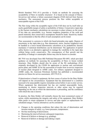 101
British Standard 7910 (9.1) provides a ‘Guide on methods for assessing the
acceptability of flaws in metallic structures’. It is based on the concept of fitness-
for-service and utilises a failure assessment diagram (FAD) derived from fracture
mechanics. The assessment process positions the flaw within acceptable or
unacceptable regions of the FAD.
The flaw lying within the acceptable region of the FAD does not by itself infer an
easily quantifiable margin of safety or probability of failure. Conservative input data
to the fracture mechanics calculations are necessary to place reliance on the result.
If key data are unavailable, (e.g. fracture toughness properties of the weld and
parent material), then conservative assumptions should be made. Sensitivity studies
are recommended so that the effect of each assumption can be tested.
Flaw assessment is a process to which risk based principles may apply. Degrees of
uncertainty in the input data (e.g. flaw dimensions, stress, fracture toughness) may
be handled in a lower bound deterministic calculation or by probabilistic fracture
mechanics if statistical distributions can be determined. The application of partial
safety factors is an alternative approach to manage the variability in the input data
without being overly conservative. The consequences of flaw growth and the
possibility of leakage or catastrophic failure may also be factors to consider.
BS 7910 was developed from BSI Published Document PD 6493, which provided
guidance on methods for assessing the acceptability of flaws in fusion welded
structures. Duty Holders should also be aware of the R6 methodology (9.2),
originally developed by the CEGB for application to nuclear and conventional
power plant, and ASME XI for the assessment of results from in-service inspection
of nuclear plant designed to ASME codes. For refinery equipment designed to
ASME codes, the American Petroleum Institute has published a recommended
practice on fitness for service assessment, API 579 (9.3).
If deterioration is found in equipment, the best course of action for the Duty Holder
will depend on the circumstances. Equipment that has deteriorated to a condition
assessed to be unacceptable requires immediate action before it can re-enter service.
Where equipment has deteriorated but has not reached unacceptable limits,
monitoring or shorter inspection intervals or other action may be required
depending on the rate at which the deterioration is proceeding, and the confidence
with which this rate is known.
In practice, the Duty Holder will normally choose the most economical course of
action, whilst maintaining the integrity and safety of the equipment. Duty Holders
often prefer to return equipment to service and plan repairs or replacements for
scheduled outages. Various alternatives can be considered:
• Changes to the operating conditions that reduce the rate of deterioration and
increase margins of safety, e.g. lower pressures, temperatures.
• On-line monitoring of deterioration.
• Shortening the interval between subsequent inspections.
• Removal of defects or damage (e.g. grinding).
• Removal of defects or damage and making a repair.
 