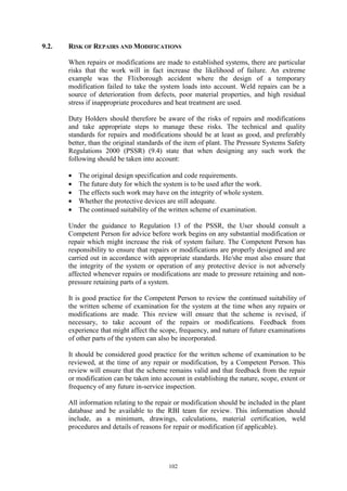 102
9.2. RISK OF REPAIRS AND MODIFICATIONS
When repairs or modifications are made to established systems, there are particular
risks that the work will in fact increase the likelihood of failure. An extreme
example was the Flixborough accident where the design of a temporary
modification failed to take the system loads into account. Weld repairs can be a
source of deterioration from defects, poor material properties, and high residual
stress if inappropriate procedures and heat treatment are used.
Duty Holders should therefore be aware of the risks of repairs and modifications
and take appropriate steps to manage these risks. The technical and quality
standards for repairs and modifications should be at least as good, and preferably
better, than the original standards of the item of plant. The Pressure Systems Safety
Regulations 2000 (PSSR) (9.4) state that when designing any such work the
following should be taken into account:
• The original design specification and code requirements.
• The future duty for which the system is to be used after the work.
• The effects such work may have on the integrity of whole system.
• Whether the protective devices are still adequate.
• The continued suitability of the written scheme of examination.
Under the guidance to Regulation 13 of the PSSR, the User should consult a
Competent Person for advice before work begins on any substantial modification or
repair which might increase the risk of system failure. The Competent Person has
responsibility to ensure that repairs or modifications are properly designed and are
carried out in accordance with appropriate standards. He/she must also ensure that
the integrity of the system or operation of any protective device is not adversely
affected whenever repairs or modifications are made to pressure retaining and non-
pressure retaining parts of a system.
It is good practice for the Competent Person to review the continued suitability of
the written scheme of examination for the system at the time when any repairs or
modifications are made. This review will ensure that the scheme is revised, if
necessary, to take account of the repairs or modifications. Feedback from
experience that might affect the scope, frequency, and nature of future examinations
of other parts of the system can also be incorporated.
It should be considered good practice for the written scheme of examination to be
reviewed, at the time of any repair or modification, by a Competent Person. This
review will ensure that the scheme remains valid and that feedback from the repair
or modification can be taken into account in establishing the nature, scope, extent or
frequency of any future in-service inspection.
All information relating to the repair or modification should be included in the plant
database and be available to the RBI team for review. This information should
include, as a minimum, drawings, calculations, material certification, weld
procedures and details of reasons for repair or modification (if applicable).
 
