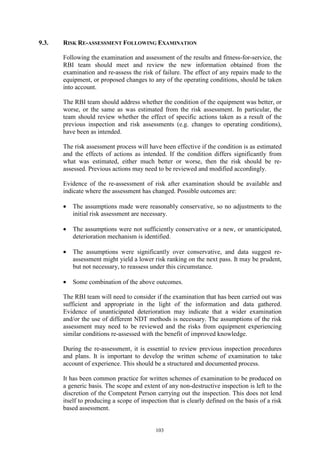 103
9.3. RISK RE-ASSESSMENT FOLLOWING EXAMINATION
Following the examination and assessment of the results and fitness-for-service, the
RBI team should meet and review the new information obtained from the
examination and re-assess the risk of failure. The effect of any repairs made to the
equipment, or proposed changes to any of the operating conditions, should be taken
into account.
The RBI team should address whether the condition of the equipment was better, or
worse, or the same as was estimated from the risk assessment. In particular, the
team should review whether the effect of specific actions taken as a result of the
previous inspection and risk assessments (e.g. changes to operating conditions),
have been as intended.
The risk assessment process will have been effective if the condition is as estimated
and the effects of actions as intended. If the condition differs significantly from
what was estimated, either much better or worse, then the risk should be re-
assessed. Previous actions may need to be reviewed and modified accordingly.
Evidence of the re-assessment of risk after examination should be available and
indicate where the assessment has changed. Possible outcomes are:
• The assumptions made were reasonably conservative, so no adjustments to the
initial risk assessment are necessary.
• The assumptions were not sufficiently conservative or a new, or unanticipated,
deterioration mechanism is identified.
• The assumptions were significantly over conservative, and data suggest re-
assessment might yield a lower risk ranking on the next pass. It may be prudent,
but not necessary, to reassess under this circumstance.
• Some combination of the above outcomes.
The RBI team will need to consider if the examination that has been carried out was
sufficient and appropriate in the light of the information and data gathered.
Evidence of unanticipated deterioration may indicate that a wider examination
and/or the use of different NDT methods is necessary. The assumptions of the risk
assessment may need to be reviewed and the risks from equipment experiencing
similar conditions re-assessed with the benefit of improved knowledge.
During the re-assessment, it is essential to review previous inspection procedures
and plans. It is important to develop the written scheme of examination to take
account of experience. This should be a structured and documented process.
It has been common practice for written schemes of examination to be produced on
a generic basis. The scope and extent of any non-destructive inspection is left to the
discretion of the Competent Person carrying out the inspection. This does not lend
itself to producing a scope of inspection that is clearly defined on the basis of a risk
based assessment.
 
