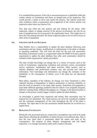 104
It is considered best practice if the risk re-assessment process is identified within the
written scheme of examination and forms an integral part of the inspection. This
would provide a means to drive and control the process. The scheme could also
state conditions where re-assessment and re-appraisal of the written scheme was
required at other times (see Section 9.6).
New data may effect the risk analysis and risk ranking for the future. After
inspection, repairs or change removal of the adverse environment, the risk for an
item of equipment may be re-assessed to be significantly lower. This might move it
down the risk ranking and allow the future inspection plans to be revised to focus on
other items of equipment.
9.4. UPDATING THE PLANT DATABASE
Duty Holders have a responsibility to update the plant database following each
examination and any repairs, modifications or replacements to the plant or changes
in operating conditions. This will form the basis for the next risk assessment.
Recording examination results is a requirement under the PSSR (9.4) and a general
requirement to update the plant database base after each examination should be
included within organisations’ quality procedures.
The state of plant knowledge can change due to a variety of reasons, such as the
result of examination, engineering evaluation and corrective action, accumulated
service experience, maintenance and repair activities. Other sources, such as
industry databases and professional contacts, may also provide new relevant
information. New knowledge and information can change the estimates of the
probability or the consequence of failure, even if the plant has not physically
changed.
Most plants, regardless of the industry, do change over time. Equipment is often
replaced, because of degradation, to improve production, to increase reliability, to
ease the work of operators or for many other reasons. Sometimes old equipment is
used under different operating conditions than for which it was originally designed,
different working fluids, different throughputs etc. Changes in the physical plant or
changes in the process usually trigger a need to update the plant database.
As knowledge is gained from inspection and testing, then uncertainty may be
reduced but not eliminated. The whole process can never be considered complete
and the continued management of the risks throughout the life of the plant is
essential. The input data to the risk assessment should therefore be reviewed on a
regular basis.
9.5. REMAINING UNCERTAINTY
During the risk assessment process, conservative assumptions may need to be made
about factors affecting the probability of failure because of insufficient data. This is
also the case when there is uncertainty about the nature and scale of the
consequences. The purpose of plant integrity management and risk based
inspection, is to manage uncertainty safely and to improve the data.
 