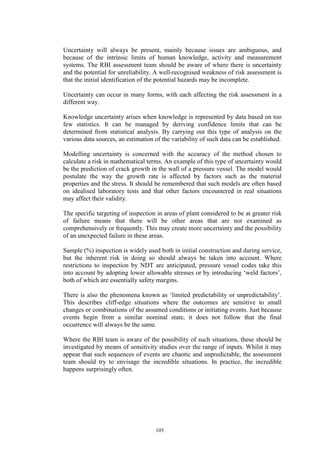 105
Uncertainty will always be present, mainly because issues are ambiguous, and
because of the intrinsic limits of human knowledge, activity and measurement
systems. The RBI assessment team should be aware of where there is uncertainty
and the potential for unreliability. A well-recognised weakness of risk assessment is
that the initial identification of the potential hazards may be incomplete.
Uncertainty can occur in many forms, with each affecting the risk assessment in a
different way.
Knowledge uncertainty arises when knowledge is represented by data based on too
few statistics. It can be managed by deriving confidence limits that can be
determined from statistical analysis. By carrying out this type of analysis on the
various data sources, an estimation of the variability of such data can be established.
Modelling uncertainty is concerned with the accuracy of the method chosen to
calculate a risk in mathematical terms. An example of this type of uncertainty would
be the prediction of crack growth in the wall of a pressure vessel. The model would
postulate the way the growth rate is affected by factors such as the material
properties and the stress. It should be remembered that such models are often based
on idealised laboratory tests and that other factors encountered in real situations
may affect their validity.
The specific targeting of inspection in areas of plant considered to be at greater risk
of failure means that there will be other areas that are not examined as
comprehensively or frequently. This may create more uncertainty and the possibility
of an unexpected failure in these areas.
Sample (%) inspection is widely used both in initial construction and during service,
but the inherent risk in doing so should always be taken into account. Where
restrictions to inspection by NDT are anticipated, pressure vessel codes take this
into account by adopting lower allowable stresses or by introducing ‘weld factors’,
both of which are essentially safety margins.
There is also the phenomena known as ‘limited predictability or unpredictability’.
This describes cliff-edge situations where the outcomes are sensitive to small
changes or combinations of the assumed conditions or initiating events. Just because
events begin from a similar nominal state, it does not follow that the final
occurrence will always be the same.
Where the RBI team is aware of the possibility of such situations, these should be
investigated by means of sensitivity studies over the range of inputs. Whilst it may
appear that such sequences of events are chaotic and unpredictable, the assessment
team should try to envisage the incredible situations. In practice, the incredible
happens surprisingly often.
 