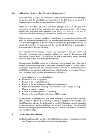 106
9.6. A DYNAMIC PROCESS – THE NEED FOR RE-ASSESSMENT
Risk assessment is carried out on the basis of the data and information for the plant
in question and the knowledge and experience of the RBI team at the time. It is
important that up-to-date risk assessments are maintained.
When the whole basis of a risk assessment changes, then it is vital that a re-
assessment is carried out. Although previous assessments may reflect good
engineering judgement and experience, it is always necessary to review and re-
validate the assumptions using the most recent information available.
Risk assessment is ‘state of knowledge’ specific and since many inputs change with
time, the assessment can only reflect the situation at the time the data was collected.
The risk ranking process is dynamic and will change with operating history and the
results of inspection. Re-assessment of the risk should therefore be undertaken at
relevant stages of the plant life cycle.
It is considered best practice to make a re-assessment of the risk before each
thorough examination and to evaluate whether the basis of the previous risk
assessment remains valid. The timing of the risk re-assessment should therefore
coincide with at least each thorough examination.
Re-assessment should be carried out at other times during service if key data used in
the risk assessment changes or as a result of events or changes in circumstances. It
is therefore important that lines of communications between the plant operators and
the RBI team are identified and remain open whilst the plant is operating. Changes
and events that might justify a re-assessment could include:
• A serious process or operational upset.
• Failure of an item of equipment.
• Change in the operational regime.
• Change in the internal or external operating environment.
• Where time dependant operating conditions exist such as fatigue or creep.
• Change in industry practice.
• Change in plant management or ownership.
• Change in the level of operator training and knowledge.
Re-assessment is appropriate as new NDT techniques become available and offer
Duty Holders the prospect of obtaining information not previously available. This
should take into account the differences in capability between previous inspection
techniques and the possible techniques to be used in the future. Care should be
taken when changing the inspection technique to ensure continuity of information
and plant knowledge.
9.7. SUMMARY OF MAIN POINTS
(a) Risk based principles should be applied to the assessment of examination results
and fitness-for-service, and the resulting course of action.
 