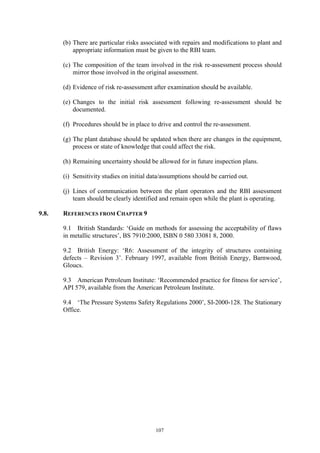 107
(b) There are particular risks associated with repairs and modifications to plant and
appropriate information must be given to the RBI team.
(c) The composition of the team involved in the risk re-assessment process should
mirror those involved in the original assessment.
(d) Evidence of risk re-assessment after examination should be available.
(e) Changes to the initial risk assessment following re-assessment should be
documented.
(f) Procedures should be in place to drive and control the re-assessment.
(g) The plant database should be updated when there are changes in the equipment,
process or state of knowledge that could affect the risk.
(h) Remaining uncertainty should be allowed for in future inspection plans.
(i) Sensitivity studies on initial data/assumptions should be carried out.
(j) Lines of communication between the plant operators and the RBI assessment
team should be clearly identified and remain open while the plant is operating.
9.8. REFERENCES FROM CHAPTER 9
9.1 British Standards: ‘Guide on methods for assessing the acceptability of flaws
in metallic structures’, BS 7910:2000, ISBN 0 580 33081 8, 2000.
9.2 British Energy: ‘R6: Assessment of the integrity of structures containing
defects – Revision 3’. February 1997, available from British Energy, Barnwood,
Gloucs.
9.3 American Petroleum Institute: ‘Recommended practice for fitness for service’,
API 579, available from the American Petroleum Institute.
9.4 ‘The Pressure Systems Safety Regulations 2000’, SI-2000-128. The Stationary
Office.
 