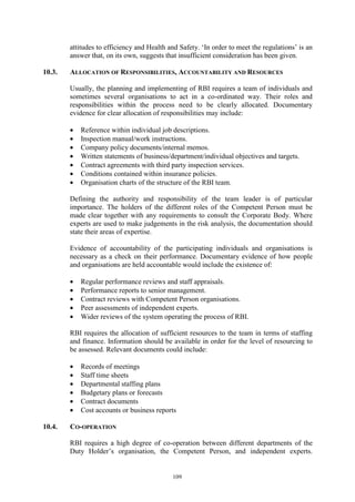 109
attitudes to efficiency and Health and Safety. ‘In order to meet the regulations’ is an
answer that, on its own, suggests that insufficient consideration has been given.
10.3. ALLOCATION OF RESPONSIBILITIES, ACCOUNTABILITY AND RESOURCES
Usually, the planning and implementing of RBI requires a team of individuals and
sometimes several organisations to act in a co-ordinated way. Their roles and
responsibilities within the process need to be clearly allocated. Documentary
evidence for clear allocation of responsibilities may include:
• Reference within individual job descriptions.
• Inspection manual/work instructions.
• Company policy documents/internal memos.
• Written statements of business/department/individual objectives and targets.
• Contract agreements with third party inspection services.
• Conditions contained within insurance policies.
• Organisation charts of the structure of the RBI team.
Defining the authority and responsibility of the team leader is of particular
importance. The holders of the different roles of the Competent Person must be
made clear together with any requirements to consult the Corporate Body. Where
experts are used to make judgements in the risk analysis, the documentation should
state their areas of expertise.
Evidence of accountability of the participating individuals and organisations is
necessary as a check on their performance. Documentary evidence of how people
and organisations are held accountable would include the existence of:
• Regular performance reviews and staff appraisals.
• Performance reports to senior management.
• Contract reviews with Competent Person organisations.
• Peer assessments of independent experts.
• Wider reviews of the system operating the process of RBI.
RBI requires the allocation of sufficient resources to the team in terms of staffing
and finance. Information should be available in order for the level of resourcing to
be assessed. Relevant documents could include:
• Records of meetings
• Staff time sheets
• Departmental staffing plans
• Budgetary plans or forecasts
• Contract documents
• Cost accounts or business reports
10.4. CO-OPERATION
RBI requires a high degree of co-operation between different departments of the
Duty Holder’s organisation, the Competent Person, and independent experts.
 