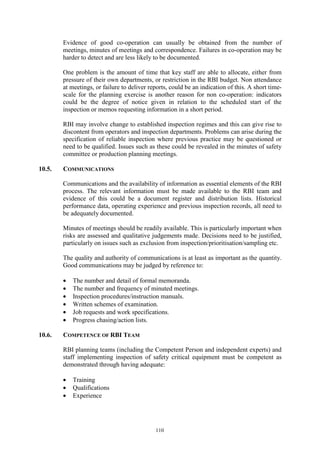 110
Evidence of good co-operation can usually be obtained from the number of
meetings, minutes of meetings and correspondence. Failures in co-operation may be
harder to detect and are less likely to be documented.
One problem is the amount of time that key staff are able to allocate, either from
pressure of their own departments, or restriction in the RBI budget. Non attendance
at meetings, or failure to deliver reports, could be an indication of this. A short time-
scale for the planning exercise is another reason for non co-operation: indicators
could be the degree of notice given in relation to the scheduled start of the
inspection or memos requesting information in a short period.
RBI may involve change to established inspection regimes and this can give rise to
discontent from operators and inspection departments. Problems can arise during the
specification of reliable inspection where previous practice may be questioned or
need to be qualified. Issues such as these could be revealed in the minutes of safety
committee or production planning meetings.
10.5. COMMUNICATIONS
Communications and the availability of information as essential elements of the RBI
process. The relevant information must be made available to the RBI team and
evidence of this could be a document register and distribution lists. Historical
performance data, operating experience and previous inspection records, all need to
be adequately documented.
Minutes of meetings should be readily available. This is particularly important when
risks are assessed and qualitative judgements made. Decisions need to be justified,
particularly on issues such as exclusion from inspection/prioritisation/sampling etc.
The quality and authority of communications is at least as important as the quantity.
Good communications may be judged by reference to:
• The number and detail of formal memoranda.
• The number and frequency of minuted meetings.
• Inspection procedures/instruction manuals.
• Written schemes of examination.
• Job requests and work specifications.
• Progress chasing/action lists.
10.6. COMPETENCE OF RBI TEAM
RBI planning teams (including the Competent Person and independent experts) and
staff implementing inspection of safety critical equipment must be competent as
demonstrated through having adequate:
• Training
• Qualifications
• Experience
 