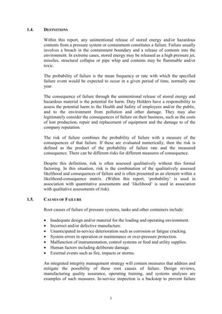 3
1.4. DEFINITIONS
Within this report, any unintentional release of stored energy and/or hazardous
contents from a pressure system or containment constitutes a failure. Failure usually
involves a breach in the containment boundary and a release of contents into the
environment. In extreme cases, stored energy may be released as a high pressure jet,
missiles, structural collapse or pipe whip and contents may be flammable and/or
toxic.
The probability of failure is the mean frequency or rate with which the specified
failure event would be expected to occur in a given period of time, normally one
year.
The consequence of failure through the unintentional release of stored energy and
hazardous material is the potential for harm. Duty Holders have a responsibility to
assess the potential harm to the Health and Safety of employees and/or the public,
and to the environment from pollution and other damage. They may also
legitimately consider the consequences of failure on their business, such as the costs
of lost production, repair and replacement of equipment and the damage to of the
company reputation.
The risk of failure combines the probability of failure with a measure of the
consequences of that failure. If these are evaluated numerically, then the risk is
defined as the product of the probability of failure rate and the measured
consequence. There can be different risks for different measures of consequence.
Despite this definition, risk is often assessed qualitatively without this formal
factoring. In this situation, risk is the combination of the qualitatively assessed
likelihood and consequences of failure and is often presented as an element within a
likelihood-consequence matrix. (Within this report, ‘probability’ is used in
association with quantitative assessments and ‘likelihood’ is used in association
with qualitative assessments of risk).
1.5. CAUSES OF FAILURE
Root causes of failure of pressure systems, tanks and other containers include:
• Inadequate design and/or material for the loading and operating environment.
• Incorrect and/or defective manufacture.
• Unanticipated in-service deterioration such as corrosion or fatigue cracking.
• System errors in operation or maintenance or over-pressure protection.
• Malfunction of instrumentation, control systems or feed and utility supplies.
• Human factors including deliberate damage.
• External events such as fire, impacts or storms.
An integrated integrity management strategy will contain measures that address and
mitigate the possibility of these root causes of failure. Design reviews,
manufacturing quality assurance, operating training, and systems analyses are
examples of such measures. In-service inspection is a backstop to prevent failure
 