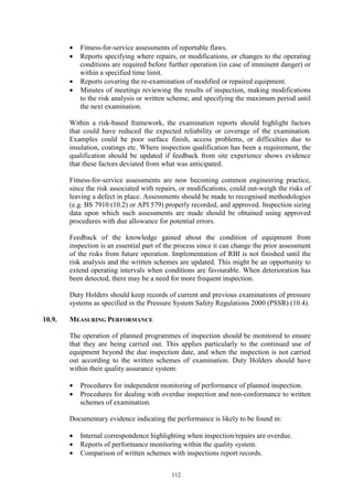 112
• Fitness-for-service assessments of reportable flaws.
• Reports specifying where repairs, or modifications, or changes to the operating
conditions are required before further operation (in case of imminent danger) or
within a specified time limit.
• Reports covering the re-examination of modified or repaired equipment.
• Minutes of meetings reviewing the results of inspection, making modifications
to the risk analysis or written scheme, and specifying the maximum period until
the next examination.
Within a risk-based framework, the examination reports should highlight factors
that could have reduced the expected reliability or coverage of the examination.
Examples could be poor surface finish, access problems, or difficulties due to
insulation, coatings etc. Where inspection qualification has been a requirement, the
qualification should be updated if feedback from site experience shows evidence
that these factors deviated from what was anticipated.
Fitness-for-service assessments are now becoming common engineering practice,
since the risk associated with repairs, or modifications, could out-weigh the risks of
leaving a defect in place. Assessments should be made to recognised methodologies
(e.g. BS 7910 (10.2) or API 579) properly recorded, and approved. Inspection sizing
data upon which such assessments are made should be obtained using approved
procedures with due allowance for potential errors.
Feedback of the knowledge gained about the condition of equipment from
inspection is an essential part of the process since it can change the prior assessment
of the risks from future operation. Implementation of RBI is not finished until the
risk analysis and the written schemes are updated. This might be an opportunity to
extend operating intervals when conditions are favourable. When deterioration has
been detected, there may be a need for more frequent inspection.
Duty Holders should keep records of current and previous examinations of pressure
systems as specified in the Pressure System Safety Regulations 2000 (PSSR) (10.4).
10.9. MEASURING PERFORMANCE
The operation of planned programmes of inspection should be monitored to ensure
that they are being carried out. This applies particularly to the continued use of
equipment beyond the due inspection date, and when the inspection is not carried
out according to the written schemes of examination. Duty Holders should have
within their quality assurance system:
• Procedures for independent monitoring of performance of planned inspection.
• Procedures for dealing with overdue inspection and non-conformance to written
schemes of examination.
Documentary evidence indicating the performance is likely to be found in:
• Internal correspondence highlighting when inspection/repairs are overdue.
• Reports of performance monitoring within the quality system.
• Comparison of written schemes with inspections report records.
 