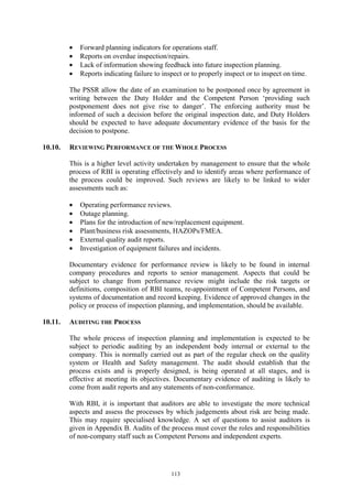 113
• Forward planning indicators for operations staff.
• Reports on overdue inspection/repairs.
• Lack of information showing feedback into future inspection planning.
• Reports indicating failure to inspect or to properly inspect or to inspect on time.
The PSSR allow the date of an examination to be postponed once by agreement in
writing between the Duty Holder and the Competent Person ‘providing such
postponement does not give rise to danger’. The enforcing authority must be
informed of such a decision before the original inspection date, and Duty Holders
should be expected to have adequate documentary evidence of the basis for the
decision to postpone.
10.10. REVIEWING PERFORMANCE OF THE WHOLE PROCESS
This is a higher level activity undertaken by management to ensure that the whole
process of RBI is operating effectively and to identify areas where performance of
the process could be improved. Such reviews are likely to be linked to wider
assessments such as:
• Operating performance reviews.
• Outage planning.
• Plans for the introduction of new/replacement equipment.
• Plant/business risk assessments, HAZOPs/FMEA.
• External quality audit reports.
• Investigation of equipment failures and incidents.
Documentary evidence for performance review is likely to be found in internal
company procedures and reports to senior management. Aspects that could be
subject to change from performance review might include the risk targets or
definitions, composition of RBI teams, re-appointment of Competent Persons, and
systems of documentation and record keeping. Evidence of approved changes in the
policy or process of inspection planning, and implementation, should be available.
10.11. AUDITING THE PROCESS
The whole process of inspection planning and implementation is expected to be
subject to periodic auditing by an independent body internal or external to the
company. This is normally carried out as part of the regular check on the quality
system or Health and Safety management. The audit should establish that the
process exists and is properly designed, is being operated at all stages, and is
effective at meeting its objectives. Documentary evidence of auditing is likely to
come from audit reports and any statements of non-conformance.
With RBI, it is important that auditors are able to investigate the more technical
aspects and assess the processes by which judgements about risk are being made.
This may require specialised knowledge. A set of questions to assist auditors is
given in Appendix B. Audits of the process must cover the roles and responsibilities
of non-company staff such as Competent Persons and independent experts.
 