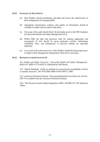 114
10.12. SUMMARY OF MAIN POINTS
(a) Duty Holders should periodically self-audit and review the effectiveness of
their arrangements for managing RBI.
(b) Appropriate documentary evidence and quality of information should be
available to enable such an audit to take place.
(c) The scope of the audit should follow the principles given in the HSE Guidance
for Successful Health and Safety Management (10.1).
(d) Within RBI, the data and processes used for making judgements and
assessments of risk should be given particular scrutiny. Information
availability, flow, and transparency of decision making are especially
important.
(e) As a result of the audit and review, Duty Holders should develop programmes
to improve their management arrangements where this is necessary.
10.13. REFERENCES FROM CHAPTER 10
10.1 Health and Safety Executive. ‘Successful Health and Safety Management’.
HS(G) 65. ISBN 0-7176-0425-X. Published by HSE Books.
10.2 British Standards: ‘Guide on methods for assessing the acceptability of flaws
in metallic structures’, BS 7910:2000, ISBN 0 580 33081 8, 2000.
10.3 American Petroleum Institute: ‘Recommended practice for fitness for service’,
API 579, available from the American Petroleum Institute.
10.4 ‘The Pressure Systems Safety Regulations 2000’, SI-2000-128. The Stationary
Office.
 