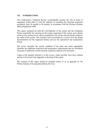 A1
A1. INTRODUCTION
This Authoritative Technical Review systematically assesses the risk of items of
equipment within Plant A with the intention of extending the thorough inspection
periodicity from 26 months to 48 months, in accordance with the Pressure Systems
Safety Regulations 2000.
This report, produced by both the User/Operator of the system and the Competent
Person responsible for carrying out the routine inspection of the system, gives details
of the review carried out of, what is considered to be, all the relevant factors related to
the safety of the system. This includes, but is not limited to, a review of (i) the design
documentation (ii) the inspection history and (iii) the operational and maintenance
history.
The review describes the current condition of the plant and where appropriate
identifies any additional inspection and maintenance requirements that are considered
necessary to enable the current statutory inspection interval to be increased.
Copies of all material referred to in this review, where possible, have been collated
and are to be found in the Appendix at the back of this report.
The contents of this report should be included within, or as an appendix to, the
Written Scheme of Examination held by the User.
 