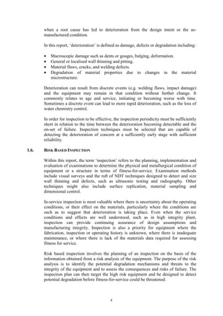 4
when a root cause has led to deterioration from the design intent or the as-
manufactured condition.
In this report, ‘deterioration’ is defined as damage, defects or degradation including:
• Macroscopic damage such as dents or gouges, bulging, deformation.
• General or localised wall thinning and pitting.
• Material flaws, cracks, and welding defects.
• Degradation of material properties due to changes in the material
microstructure.
Deterioration can result from discrete events (e.g. welding flaws, impact damage)
and the equipment may remain in that condition without further change. It
commonly relates to age and service, initiating or becoming worse with time.
Sometimes a discrete event can lead to more rapid deterioration, such as the loss of
water chemistry control.
In order for inspection to be effective, the inspection periodicity must be sufficiently
short in relation to the time between the deterioration becoming detectable and the
on-set of failure. Inspection techniques must be selected that are capable of
detecting the deterioration of concern at a sufficiently early stage with sufficient
reliability.
1.6. RISK BASED INSPECTION
Within this report, the term ‘inspection’ refers to the planning, implementation and
evaluation of examinations to determine the physical and metallurgical condition of
equipment or a structure in terms of fitness-for-service. Examination methods
include visual surveys and the raft of NDT techniques designed to detect and size
wall thinning and defects, such as ultrasonic testing and radiography. Other
techniques might also include surface replication, material sampling and
dimensional control.
In-service inspection is most valuable where there is uncertainty about the operating
conditions, or their effect on the materials, particularly where the conditions are
such as to suggest that deterioration is taking place. Even when the service
conditions and effects are well understood, such as in high integrity plant,
inspection can provide continuing assurance of design assumptions and
manufacturing integrity. Inspection is also a priority for equipment where the
fabrication, inspection or operating history is unknown, where there is inadequate
maintenance, or where there is lack of the materials data required for assessing
fitness for service.
Risk based inspection involves the planning of an inspection on the basis of the
information obtained from a risk analysis of the equipment. The purpose of the risk
analysis is to identify the potential degradation mechanisms and threats to the
integrity of the equipment and to assess the consequences and risks of failure. The
inspection plan can then target the high risk equipment and be designed to detect
potential degradation before fitness-for-service could be threatened.
 