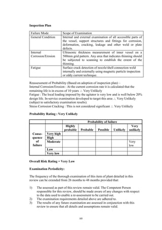 A8
Inspection Plan
Failure Mode Scope of Examination
General Condition Internal and external examination of all accessible parts of
the vessel, support structures and fittings for corrosion,
deformation, cracking, leakage and other weld or plate
defects.
Internal
Corrosion/Erosion
Ultrasonic thickness measurement of inner vessel on a
500mm grid pattern. Any area that indicates thinning should
be subjected to scanning to establish the extent of the
thinning.
Fatigue Surface crack detection of nozzle/shell connection weld
internally and externally using magnetic particle inspection
or eddy current technique.
Reassessment of Probability (Based on adoption of inspection plan) –
Internal Corrosion/Erosion : At the current corrosion rate it is calculated that the
remaining life is in excess of 10 years ∴ Very Unlikely
Fatigue : The local loading imposed by the agitator is very low and is well below 20%
design life. In-service examination developed to target this area ∴ Very Unlikely
(subject to satisfactory examination results).
Stress Corrosion Cracking : This is not considered significant ∴ Very Unlikely
Probability Rating : Very Unlikely
Probability of failure
Highly
probable Probable Possible Unlikely
Very
unlikely
Very high
High
Moderate Very
low
Low
Conse-
quence
of
failure
Very low
Overall Risk Rating = Very Low
Examination Periodicity:
The frequency of the thorough examination of this item of plant detailed in this
review can be extended from 26 months to 48 months provided that:
1) The assessed as part of this review remain valid. The Competent Person
responsible for this review, should be made aware of any changes with respect
to the data used to enable a re-assessment to be carried out.
2) The examination requirements detailed above are adhered to.
3) The results of any future examination are assessed in conjunction with this
review to ensure that all details and assumptions remain valid.
 