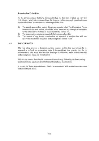 A14
Examination Periodicity:
As the corrosion rates that have been established for this item of plant are very low
(< 0.10 mm / year) it is considered that the frequency of the thorough examination can
be extended from 26 months to 48 months provided that :
1) The details assessed as part of this review remain valid. The Competent Person
responsible for this review, should be made aware of any changes with respect
to the data used to enable a re-assessment to be carried out.
2) The examination requirements detailed above are adhered to.
3) The results of any future examination are assessed in conjunction with this
review to ensure that all details and assumptions remain valid.
A5. CONCLUSIONS
The risk rating process is dynamic and any changes in the data used should be re-
assessed or refined on an ongoing basis. It is considered best practice for the re-
assessment to take place prior to each thorough examination, when all the data used
and assumptions made can be validated.
This review should therefore be re-assessed immediately following the forthcoming
examination and again just prior to the next scheduled examination.
A record, of these re-assessments, should be maintained which details the outcomes
and amendments made.
 