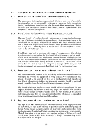 B3
B1. ASSESSING THE REQUIREMENTS FOR RISK BASED INSPECTION
B1.1. WHAT REFERENCE HAS BEEN MADE TO PUBLISHED INFORMATION?
The requirements for integrity management and risk based inspection of potentially
hazardous plant can be determined by reference to Health and Safety regulations,
industry standards and guidelines, and other literature. These can provide valuable
information on hazards and control measures as well as covering compliance with
Duty Holder’s statutory obligations.
B1.2. WHAT ARE THE REASONS/DRIVERS FOR THE RISK BASED APPROACH?
The main objective of risk based integrity management is to understand and manage
the risks of failure of potentially hazardous plant to a level that is acceptable to the
organisation and the society within which it operates. Risk based inspection should
aim to target finite inspection resources to areas where potential deterioration can
lead to high risks. All the objectives of the risk based approach need to be clearly
stated at the outset of the process.
Duty Holders may wish to consider a wide range of consequences of failure, but as
a minimum these should include the Health and Safety of employees and the public,
effects on the environment, and implications for their business. It is important that
the risks associated with each of these consequences are considered separately and
that measures are taken to manage the risks in each case. Duty Holders should
ensure that inspection resources are adequate to manage all the risks, and that
limited resources do not compromise Health and Safety or environmental risks.
B1.3. IS THE AVAILABILITY AND ACCURACY OF INFORMATION SUFFICIENT?
The assessment of risk depends on the availability and accuracy of the information
relating to the systems and equipment to being assessed. Good information may
enable a low risk to be justified, but does not in itself guarantee that the risks are
low. Where information is lacking, unavailable, or uncertain, the risk is increased
since it cannot be shown that unfavourable circumstances are absent.
The type of information required to assess the risk will vary depending on the type
of plant, but should be identified at this early stage. The essential data needed to
make a risk assessment should be available within the plant database. If it is obvious
that the essential data does not exist, action to obtain this information is required or
prescriptive inspection procedures should be applied.
B1.4. DOES THE APPROACH REFLECT THE COMPLEXITY OF THE PLANT?
The rigor of the RBI approach should reflect the complexity of the processes and
the installation, as well as the severity of potential hazards and consequences of
failure. Where causes and consequences of failure are easily identified as being
limited, such as with an isolated boiler, a less rigorous approach may be appropriate.
Multiple interacting systems require more detailed analysis of failure modes and
effects, while systems whose failure would lead to a major catastrophe may require
a full quantitative risk analysis.
 