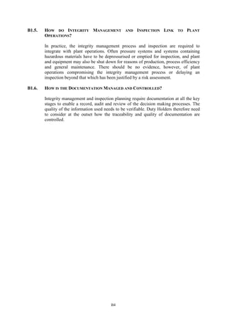 B4
B1.5. HOW DO INTEGRITY MANAGEMENT AND INSPECTION LINK TO PLANT
OPERATIONS?
In practice, the integrity management process and inspection are required to
integrate with plant operations. Often pressure systems and systems containing
hazardous materials have to be depressurised or emptied for inspection, and plant
and equipment may also be shut down for reasons of production, process efficiency
and general maintenance. There should be no evidence, however, of plant
operations compromising the integrity management process or delaying an
inspection beyond that which has been justified by a risk assessment.
B1.6. HOW IS THE DOCUMENTATION MANAGED AND CONTROLLED?
Integrity management and inspection planning require documentation at all the key
stages to enable a record, audit and review of the decision making processes. The
quality of the information used needs to be verifiable. Duty Holders therefore need
to consider at the outset how the traceability and quality of documentation are
controlled.
 