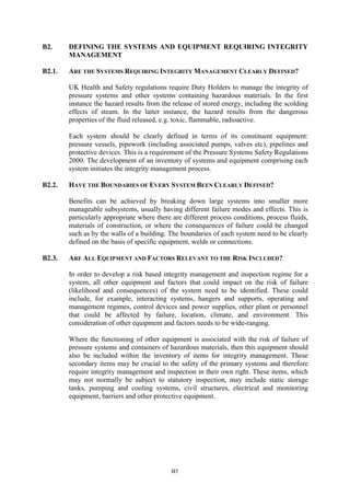 B5
B2. DEFINING THE SYSTEMS AND EQUIPMENT REQUIRING INTEGRITY
MANAGEMENT
B2.1. ARE THE SYSTEMS REQUIRING INTEGRITY MANAGEMENT CLEARLY DEFINED?
UK Health and Safety regulations require Duty Holders to manage the integrity of
pressure systems and other systems containing hazardous materials. In the first
instance the hazard results from the release of stored energy, including the scolding
effects of steam. In the latter instance, the hazard results from the dangerous
properties of the fluid released, e.g. toxic, flammable, radioactive.
Each system should be clearly defined in terms of its constituent equipment:
pressure vessels, pipework (including associated pumps, valves etc), pipelines and
protective devices. This is a requirement of the Pressure Systems Safety Regulations
2000. The development of an inventory of systems and equipment comprising each
system initiates the integrity management process.
B2.2. HAVE THE BOUNDARIES OF EVERY SYSTEM BEEN CLEARLY DEFINED?
Benefits can be achieved by breaking down large systems into smaller more
manageable subsystems, usually having different failure modes and effects. This is
particularly appropriate where there are different process conditions, process fluids,
materials of construction, or where the consequences of failure could be changed
such as by the walls of a building. The boundaries of each system need to be clearly
defined on the basis of specific equipment, welds or connections.
B2.3. ARE ALL EQUIPMENT AND FACTORS RELEVANT TO THE RISK INCLUDED?
In order to develop a risk based integrity management and inspection regime for a
system, all other equipment and factors that could impact on the risk of failure
(likelihood and consequences) of the system need to be identified. These could
include, for example, interacting systems, hangers and supports, operating and
management regimes, control devices and power supplies, other plant or personnel
that could be affected by failure, location, climate, and environment. This
consideration of other equipment and factors needs to be wide-ranging.
Where the functioning of other equipment is associated with the risk of failure of
pressure systems and containers of hazardous materials, then this equipment should
also be included within the inventory of items for integrity management. These
secondary items may be crucial to the safety of the primary systems and therefore
require integrity management and inspection in their own right. These items, which
may not normally be subject to statutory inspection, may include static storage
tanks, pumping and cooling systems, civil structures, electrical and monitoring
equipment, barriers and other protective equipment.
 