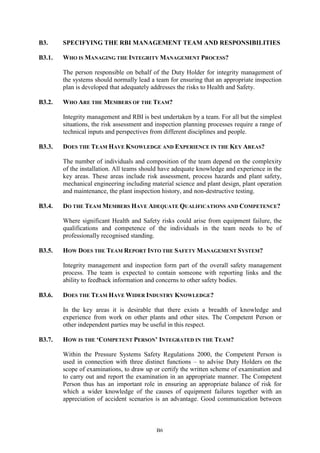 B6
B3. SPECIFYING THE RBI MANAGEMENT TEAM AND RESPONSIBILITIES
B3.1. WHO IS MANAGING THE INTEGRITY MANAGEMENT PROCESS?
The person responsible on behalf of the Duty Holder for integrity management of
the systems should normally lead a team for ensuring that an appropriate inspection
plan is developed that adequately addresses the risks to Health and Safety.
B3.2. WHO ARE THE MEMBERS OF THE TEAM?
Integrity management and RBI is best undertaken by a team. For all but the simplest
situations, the risk assessment and inspection planning processes require a range of
technical inputs and perspectives from different disciplines and people.
B3.3. DOES THE TEAM HAVE KNOWLEDGE AND EXPERIENCE IN THE KEY AREAS?
The number of individuals and composition of the team depend on the complexity
of the installation. All teams should have adequate knowledge and experience in the
key areas. These areas include risk assessment, process hazards and plant safety,
mechanical engineering including material science and plant design, plant operation
and maintenance, the plant inspection history, and non-destructive testing.
B3.4. DO THE TEAM MEMBERS HAVE ADEQUATE QUALIFICATIONS AND COMPETENCE?
Where significant Health and Safety risks could arise from equipment failure, the
qualifications and competence of the individuals in the team needs to be of
professionally recognised standing.
B3.5. HOW DOES THE TEAM REPORT INTO THE SAFETY MANAGEMENT SYSTEM?
Integrity management and inspection form part of the overall safety management
process. The team is expected to contain someone with reporting links and the
ability to feedback information and concerns to other safety bodies.
B3.6. DOES THE TEAM HAVE WIDER INDUSTRY KNOWLEDGE?
In the key areas it is desirable that there exists a breadth of knowledge and
experience from work on other plants and other sites. The Competent Person or
other independent parties may be useful in this respect.
B3.7. HOW IS THE ‘COMPETENT PERSON’ INTEGRATED IN THE TEAM?
Within the Pressure Systems Safety Regulations 2000, the Competent Person is
used in connection with three distinct functions – to advise Duty Holders on the
scope of examinations, to draw up or certify the written scheme of examination and
to carry out and report the examination in an appropriate manner. The Competent
Person thus has an important role in ensuring an appropriate balance of risk for
which a wider knowledge of the causes of equipment failures together with an
appreciation of accident scenarios is an advantage. Good communication between
 