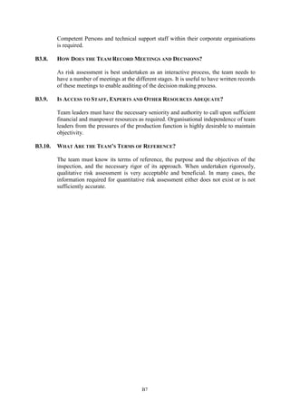 B7
Competent Persons and technical support staff within their corporate organisations
is required.
B3.8. HOW DOES THE TEAM RECORD MEETINGS AND DECISIONS?
As risk assessment is best undertaken as an interactive process, the team needs to
have a number of meetings at the different stages. It is useful to have written records
of these meetings to enable auditing of the decision making process.
B3.9. IS ACCESS TO STAFF, EXPERTS AND OTHER RESOURCES ADEQUATE?
Team leaders must have the necessary seniority and authority to call upon sufficient
financial and manpower resources as required. Organisational independence of team
leaders from the pressures of the production function is highly desirable to maintain
objectivity.
B3.10. WHAT ARE THE TEAM’S TERMS OF REFERENCE?
The team must know its terms of reference, the purpose and the objectives of the
inspection, and the necessary rigor of its approach. When undertaken rigorously,
qualitative risk assessment is very acceptable and beneficial. In many cases, the
information required for quantitative risk assessment either does not exist or is not
sufficiently accurate.
 