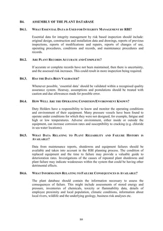 B8
B4. ASSEMBLY OF THE PLANT DATABASE
B4.1. WHAT ESSENTIAL DATA IS USED FOR INTEGRITY MANAGEMENT BY RBI?
Essential data for integrity management by risk based inspection should include:
original design, construction and installation data and drawings, reports of previous
inspections, reports of modifications and repairs, reports of changes of use,
operating procedures, conditions and records, and maintenance procedures and
records.
B4.2. ARE PLANT RECORDS ACCURATE AND COMPLETE?
If accurate or complete records have not been maintained, then there is uncertainty,
and the assessed risk increases. This could result in more inspection being required.
B4.3. HAS THE DATA BEEN VALIDATED?
Whenever possible, ‘essential data’ should be validated within a recognised quality
assurance system. Hearsay, assumptions and postulations should be treated with
caution and due allowances made for possible error.
B4.4. HOW WELL ARE THE OPERATING CONDITION/ENVIRONMENT KNOWN?
Duty Holders have a responsibility to know and monitor the operating conditions
and environment of their equipment. Many pressure vessels have been found to
operate under conditions for which they were not designed, for example, fatigue and
high or low temperatures. Adverse environment, either inside or outside the
equipment, can increase corrosion rates and susceptibility to cracking (e.g. chloride
in sea water locations).
B4.5. WHAT DATA RELATING TO PLANT RELIABILITY AND FAILURE HISTORY IS
AVAILABLE?
Data from maintenance reports, shutdowns and equipment failures should be
available and taken into account in the RBI planning process. The condition of
replaced equipment and the time to failure may provide a valuable guide to
deterioration rates. Investigations of the causes of repeated plant shutdowns and
plant failure may indicate weaknesses within the system that could be having other
detrimental effects.
B4.6. WHAT INFORMATION RELATING TO FAILURE CONSEQUENCES IS AVAILABLE?
The plant database should contain the information necessary to assess the
consequences of failure. This might include assessments of stored energy and
pressure, inventories of chemicals, toxicity or flammability data, details of
employee proximity and local population, climatic conditions, information about
local rivers, wildlife and the underlying geology, business risk analyses etc.
 