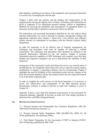 6
plant database containing an inventory of the equipment and associated information
is a useful way of managing the relevant data.
Chapter 6 deals with risk analysis and the ranking and categorisation of the
equipment/sites having the highest risks of failure. Procedures and information are
given in Appendix D for identifying potential damage, defects or degradation.
Methods for assessing the probability and consequences of equipment failure are
discussed, and descriptive qualitative assessment criteria are defined.
The information and associated uncertainties identified by the risk analysis about
potential deterioration are used to develop an integrity management strategy and
appropriate inspection plan. Chapter 7 shows how a risk analysis may influence
written schemes of examination in accordance with the Pressure Systems Safety
Regulations.
In order for inspection to be an effective part of integrity management, the
techniques and procedures used must be capable of achieving a reliable
examination. The techniques and procedures must therefore be matched to the
potential deterioration identified by the risk analysis. Chapter 8 provides
information about the capability of NDT techniques and considers ways that Duty
Holders and inspection companies can use to demonstrate the reliability of their
inspection.
Assessment of the examination results and fitness-for-service are essential parts of
the RBI process. For equipment where fitness-for-service cannot be assured, repairs,
modification or changes to operating conditions may be recommended. Chapter 9
highlights the need for feedback of the examination results and any changes to the
plant into the plant database and the risk analysis before the next inspection interval
is set in the future inspection plan.
In order to complete the cyclic process of risk based inspection, it is necessary to
review the effectiveness and management of the RBI planning process.
Documentary evidence is needed to provide an audit trail. Guidance is given in
Chapter 10.
Appendix A gives a case study that illustrates good practice in risk assessment for
inspection planning. Appendix B provides an audit tool with sample questions to
determine how well RBI is being performed.
1.8. REFERENCES FROM CHAPTER 1
1.1 Pressure Systems and Transportable Gas Containers Regulations 1989 (SI-
1989-2169). Revoked by reference 1.2.
1.2 Pressure Systems Safety Regulations 2000 (SI-2000-128), ISBN 011 08
58360, published by The Stationary Office.
1.3 Final Report Programme for the Assessment of NDT in Industry (PANI)’,
AEA Technology, published by HSE 1999.
 