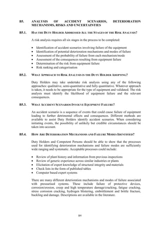 B9
B5. ANALYSIS OF ACCIDENT SCENARIOS, DETERIORATION
MECHANISMS, RISKS AND UNCERTAINTIES
B5.1. HAS THE DUTY HOLDER ADDRESSED ALL THE STAGES OF THE RISK ANALYSIS?
A risk analysis requires all six stages in the process to be completed:
• Identification of accident scenarios involving failure of the equipment
• Identification of potential deterioration mechanisms and modes of failure
• Assessment of the probability of failure from each mechanism/mode
• Assessment of the consequences resulting from equipment failure
• Determination of the risk from equipment failure
• Risk ranking and categorisation
B5.2. WHAT APPROACH TO RISK ANALYSIS IS THE DUTY HOLDER ADOPTING?
Duty Holders may take undertake risk analysis using any of the following
approaches: qualitative, semi-quantitative and fully quantitative. Whatever approach
is taken, it needs to be appropriate for the type of equipment and validated. The risk
analysis must identify the likelihood of equipment failure and the relevant
consequences.
B5.3. WHAT ACCIDENT SCENARIOS INVOLVE EQUIPMENT FAILURE?
An accident scenario is a sequence of events that could cause failure of equipment
leading to further detrimental effects and consequences. Different methods are
available to assist Duty Holders identify accident scenarios. When considering
initiating events, the possibility of unlikely but credible circumstances should be
taken into account.
B5.4. HOW ARE DETERIORATION MECHANISMS AND FAILURE MODES IDENTIFIED?
Duty Holders and Competent Persons should be able to show that the processes
used for identifying deterioration mechanisms and failure modes are sufficiently
wide ranging and systematic. Acceptable processes could include:
• Review of plant history and information from previous inspections
• Review of generic experience across similar industries or plants
• Elicitation of expert knowledge of structural integrity and materials
• Check lists in the form of published tables
• Computer based expert systems
There are many different deterioration mechanisms and modes of failure associated
with pressurised systems. These include failure of protective devices,
corrosion/erosion, creep and high temperature damage/cracking, fatigue cracking,
stress corrosion cracking, hydrogen blistering, embrittlement and brittle fracture,
buckling and damage. Descriptions are available in the literature.
 